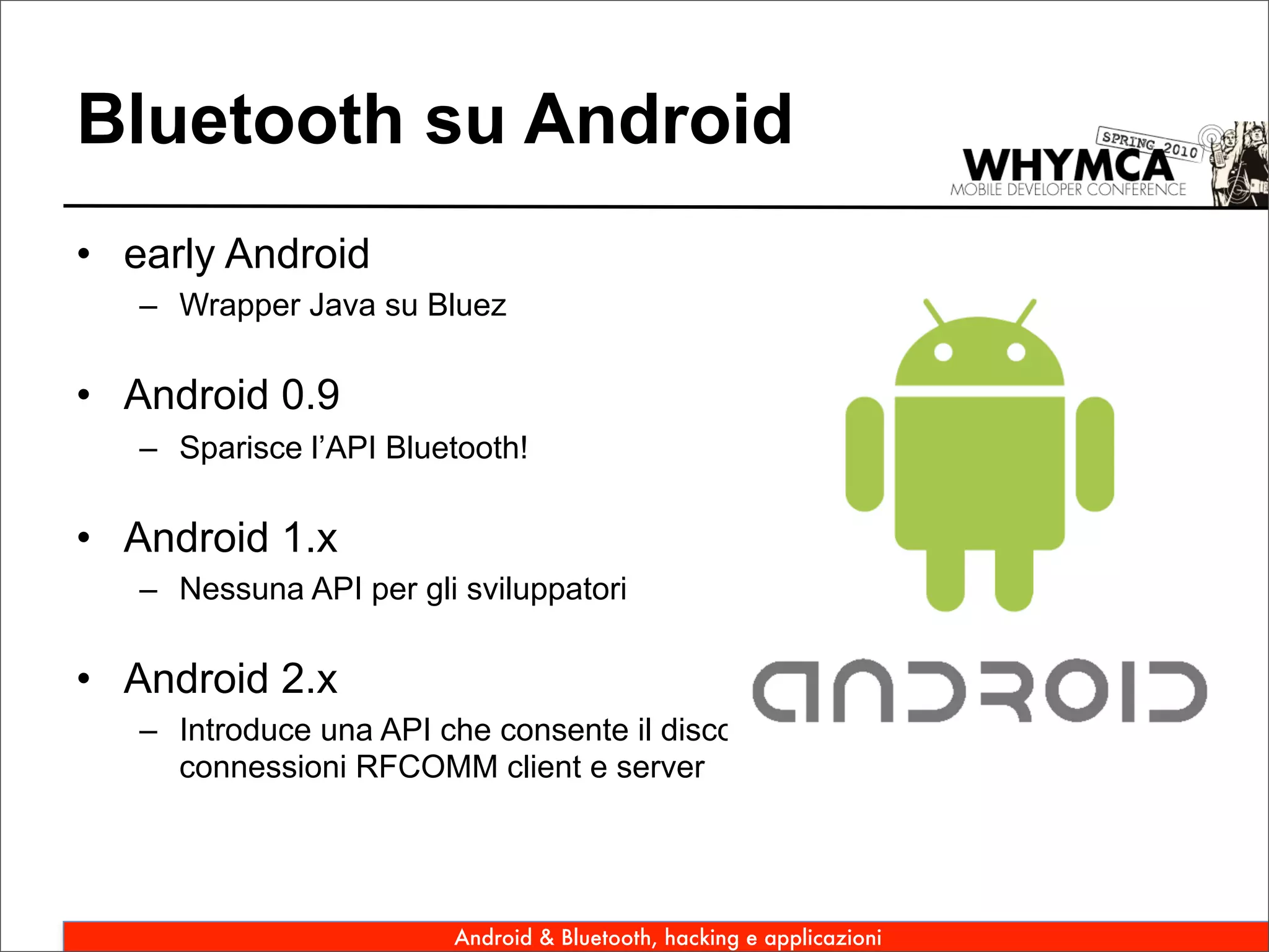 Bluetooth su Android
• early Android
   – Wrapper Java su Bluez

• Android 0.9
   – Sparisce l’API Bluetooth!

• Android 1.x
   – Nessuna API per gli sviluppatori

• Android 2.x
   – Introduce una API che consente il discovery di device remoti, di aprire
     connessioni RFCOMM client e server




                         Android & Bluetooth, hacking e applicazioni
 