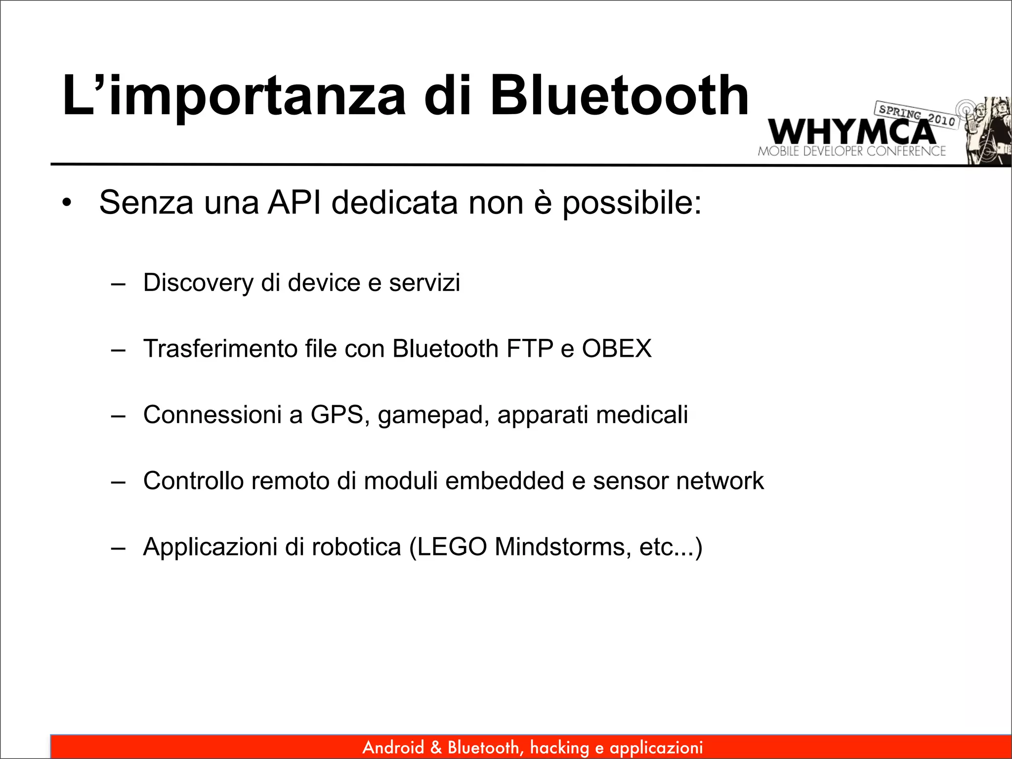 L’importanza di Bluetooth
• Senza una API dedicata non è possibile:

   – Discovery di device e servizi

   – Trasferimento file con Bluetooth FTP e OBEX

   – Connessioni a GPS, gamepad, apparati medicali

   – Controllo remoto di moduli embedded e sensor network

   – Applicazioni di robotica (LEGO Mindstorms, etc...)




                         Android & Bluetooth, hacking e applicazioni
 