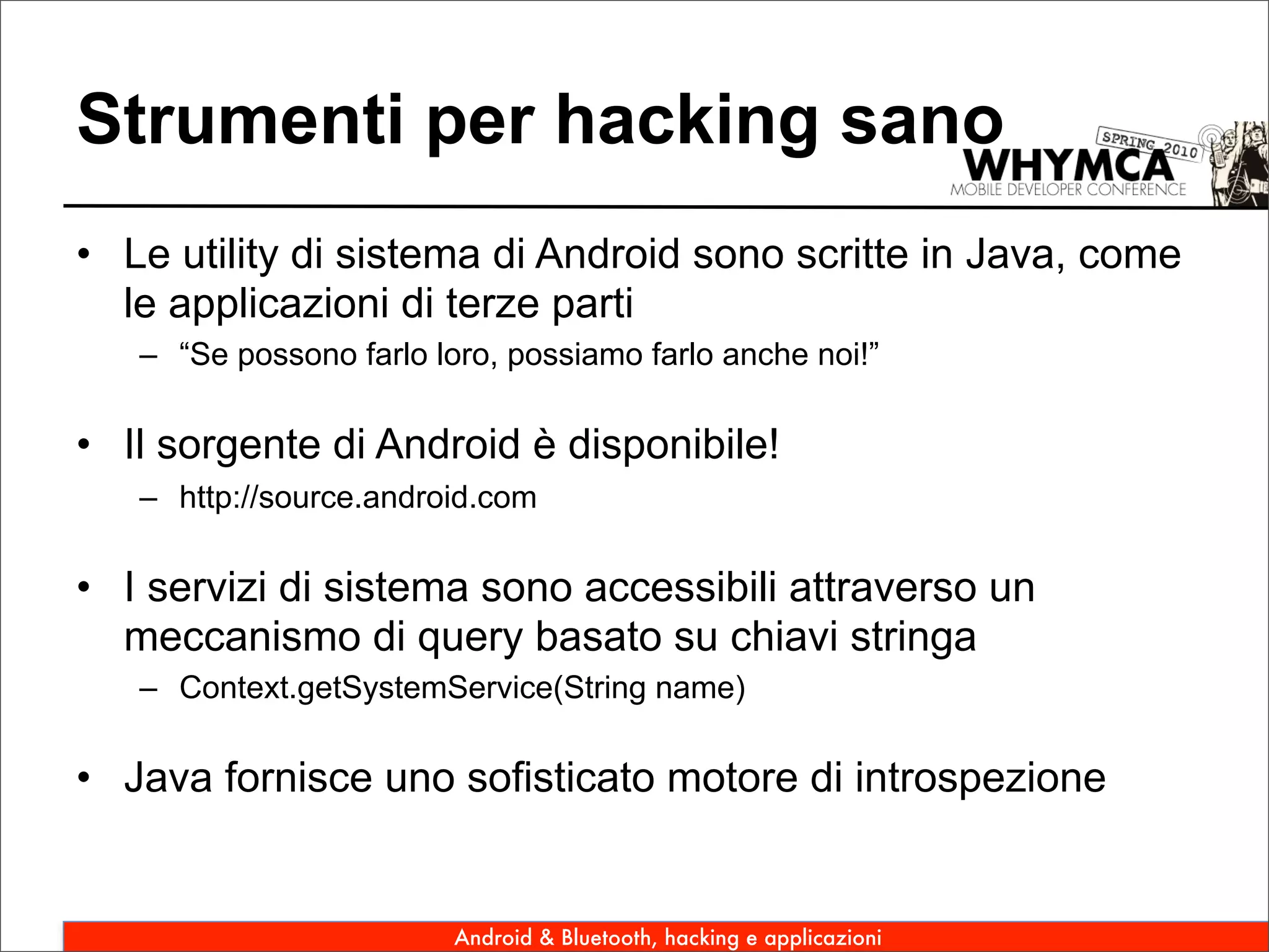 Strumenti per hacking sano
• Le utility di sistema di Android sono scritte in Java, come
  le applicazioni di terze parti
   – “Se possono farlo loro, possiamo farlo anche noi!”

• Il sorgente di Android è disponibile!
   – http://source.android.com

• I servizi di sistema sono accessibili attraverso un
  meccanismo di query basato su chiavi stringa
   – Context.getSystemService(String name)

• Java fornisce uno sofisticato motore di introspezione


                         Android & Bluetooth, hacking e applicazioni
 