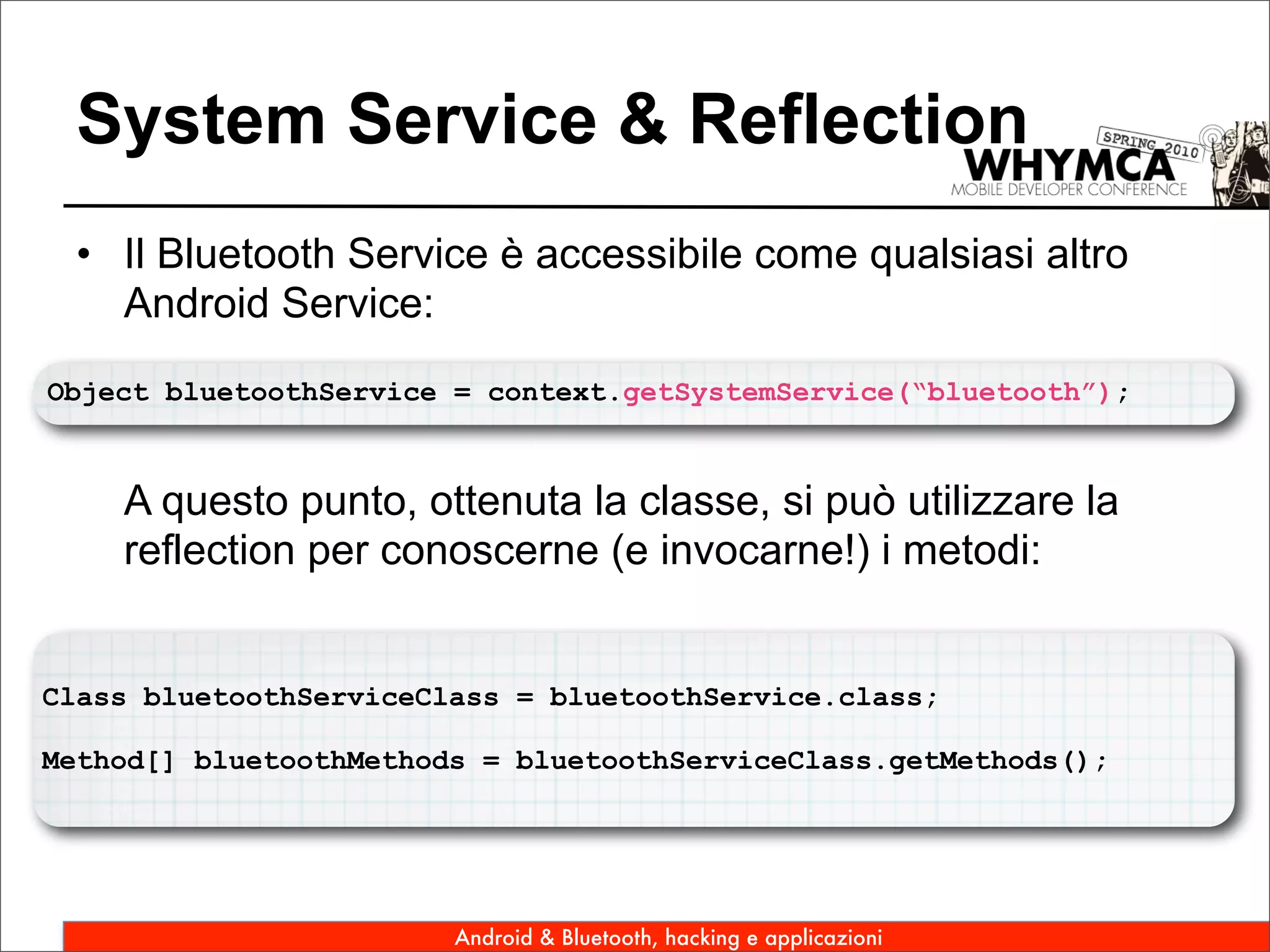 System Service & Reflection
 • Il Bluetooth Service è accessibile come qualsiasi altro
   Android Service:
Object bluetoothService = context.getSystemService(“bluetooth”);



    A questo punto, ottenuta la classe, si può utilizzare la
    reflection per conoscerne (e invocarne!) i metodi:


Class bluetoothServiceClass = bluetoothService.class;

Method[] bluetoothMethods = bluetoothServiceClass.getMethods();




                        Android & Bluetooth, hacking e applicazioni
 