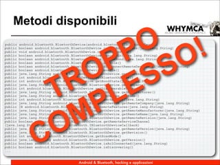 Metodi disponibili

                      O !
                     P O
public android.bluetooth.BluetoothDevice(android.bluetooth.IBluetoothDevice)




                    P S
public boolean android.bluetooth.BluetoothDevice.cancelBondProcess(java.lang.String)
public void android.bluetooth.BluetoothDevice.cancelDiscovery()
public boolean android.bluetooth.BluetoothDevice.cancelPin(java.lang.String)




                   O ES
public boolean android.bluetooth.BluetoothDevice.createBond(java.lang.String)
public boolean android.bluetooth.BluetoothDevice.disable()
public boolean android.bluetooth.BluetoothDevice.disconnectRemoteDeviceAcl(java.lang.String)




                  R L
public boolean android.bluetooth.BluetoothDevice.enable()
public java.lang.String android.bluetooth.BluetoothDevice.getAddress()




                T P
public int android.bluetooth.BluetoothDevice.getBluetoothState()
public int android.bluetooth.BluetoothDevice.getBondState(java.lang.String)
public java.lang.String android.bluetooth.BluetoothDevice.getCompany()
public int android.bluetooth.BluetoothDevice.getDiscoverableTimeout()
public java.lang.String android.bluetooth.BluetoothDevice.getManufacturer()
public java.lang.String android.bluetooth.BluetoothDevice.getName()
public int android.bluetooth.BluetoothDevice.getRemoteClass(java.lang.String)




                  M
public java.lang.String android.bluetooth.BluetoothDevice.getRemoteCompany(java.lang.String)
public [B android.bluetooth.BluetoothDevice.getRemoteFeatures(java.lang.String)
public java.lang.String android.bluetooth.BluetoothDevice.getRemoteManufacturer(java.lang.String)




                 O
public java.lang.String android.bluetooth.BluetoothDevice.getRemoteName(java.lang.String)
public java.lang.String android.bluetooth.BluetoothDevice.getRemoteRevision(java.lang.String)




               C
public boolean android.bluetooth.BluetoothDevice.getRemoteServiceChannel
(java.lang.String,short,android.bluetooth.IBluetoothDeviceCallback)
public java.lang.String android.bluetooth.BluetoothDevice.getRemoteVersion(java.lang.String)
public java.lang.String android.bluetooth.BluetoothDevice.getRevision()
public int android.bluetooth.BluetoothDevice.getScanMode()
public java.lang.String android.bluetooth.BluetoothDevice.getVersion()
public boolean android.bluetooth.BluetoothDevice.isAclConnected(java.lang.String)
public boolean android.bluetooth.BluetoothDevice.isDiscovering()
...


                                    Android & Bluetooth, hacking e applicazioni
 