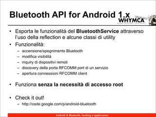 Bluetooth API for Android 1.x
• Esporta le funzionalità del BluetoothService attraverso
  l’uso della reflection e alcune classi di utility
• Funzionalità:
   –   accensione/spegnimento Bluetooth
   –   modifica visibilità
   –   inquiry di dispositivi remoti
   –   discovery della porta RFCOMM port di un servizio
   –   apertura connessioni RFCOMM client

• Funziona senza la necessità di accesso root

• Check it out!
   – http://code.google.com/p/android-bluetooth

                         Android & Bluetooth, hacking e applicazioni
 