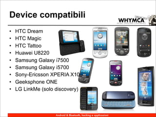 Device compatibili
•   HTC Dream
•   HTC Magic
•   HTC Tattoo
•   Huawei U8220
•   Samsung Galaxy i7500
•   Samsung Galaxy i5700
•   Sony-Ericsson XPERIA X10
•   Geeksphone ONE
•   LG LinkMe (solo discovery)



                    Android & Bluetooth, hacking e applicazioni
 