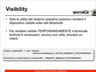 Visibility
 • Solo le utility del sistema operativo possono rendere il
   dispositivo visibile sulla rete Bluetooth

 • Per rendere visibile TEMPORANEAMENTE il terminale
   Android è necessario, ancora una volta, lanciare un
   Intent:


Intent enableBt = new Intent
                       (BluetoothAdapter.ACTION_REQUEST_DISCOVERABLE);

startActivityForResult(enableBt, REQUEST_ENABLE_DISCOVERABLE);




                        Android & Bluetooth, hacking e applicazioni
 