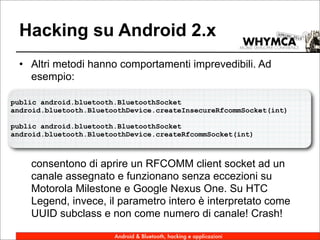 Hacking su Android 2.x
 • Altri metodi hanno comportamenti imprevedibili. Ad
   esempio:

public android.bluetooth.BluetoothSocket
android.bluetooth.BluetoothDevice.createInsecureRfcommSocket(int)

public android.bluetooth.BluetoothSocket
android.bluetooth.BluetoothDevice.createRfcommSocket(int)



    consentono di aprire un RFCOMM client socket ad un
    canale assegnato e funzionano senza eccezioni su
    Motorola Milestone e Google Nexus One. Su HTC
    Legend, invece, il parametro intero è interpretato come
    UUID subclass e non come numero di canale! Crash!

                        Android & Bluetooth, hacking e applicazioni
 