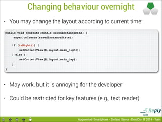 Changing behaviour overnight
You may change the layout according to current time:

•

public void onCreate(Bundle savedInstanceData) {

!

super.onCreate(savedInstanceState); 
if (isNight()) {
setContentView(R.layout.main_night);
} else {
setContentView(R.layout.main_day);
}

}

•

May work, but it is annoying for the developer

•

Could be restricted for key features (e.g., text reader)

Augmented-Smartphone - Stefano Sanna - DroidCon IT 2014 - Turin

 