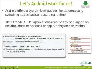 Let’s Android work for us!
•

Android offers a system-level support for automatically
switching app behaviour according to time

•

The UIMode API let applications react to device plugged on
desktop stand or car dock or app running on a television

UiModeManager uiManager = (UiModeManager)  
context.getSystemService(Context.UI_MODE_SERVICE);
int uiMode = uiManager.getCurrentModeType();

!
// modes: NORMAL, DESK, CAR, APPLIANCE
if (uiManager.getNightMode() == UiModeManager.MODE_NIGHT_YES) {
// change behaviour
}

Augmented-Smartphone - Stefano Sanna - DroidCon IT 2014 - Turin

 