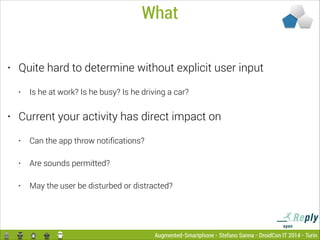 What
•

Quite hard to determine without explicit user input
•

•

Is he at work? Is he busy? Is he driving a car?

Current your activity has direct impact on
•

Can the app throw notiﬁcations?

•

Are sounds permitted?

•

May the user be disturbed or distracted?

Augmented-Smartphone - Stefano Sanna - DroidCon IT 2014 - Turin

 