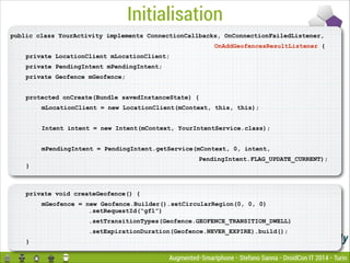 Initialisation
public class YourActivity implements ConnectionCallbacks, OnConnectionFailedListener,
OnAddGeofencesResultListener {
private LocationClient mLocationClient;
private PendingIntent mPendingIntent;
private Geofence mGeofence;

!
protected onCreate(Bundle savedInstanceState) {
mLocationClient = new LocationClient(mContext, this, this);

!
Intent intent = new Intent(mContext, YourIntentService.class);

!
mPendingIntent = PendingIntent.getService(mContext, 0, intent,
PendingIntent.FLAG_UPDATE_CURRENT);

}

private void createGeofence() {
mGeofence = new Geofence.Builder().setCircularRegion(0, 0, 0) 
.setRequestId(“gf1”)
.setTransitionTypes(Geofence.GEOFENCE_TRANSITION_DWELL)
.setExpirationDuration(Geofence.NEVER_EXPIRE).build();
}

Augmented-Smartphone - Stefano Sanna - DroidCon IT 2014 - Turin

 