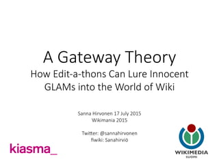 A  Gateway  Theory    
How  Edit-­‐a-­‐thons  Can  Lure  Innocent  
GLAMs  into  the  World  of  Wiki
	
  

Sanna  Hirvonen  17  July  2015  
Wikimania  2015  

TwiHer:  @sannahirvonen
ﬁwiki:  Sanahirviö
	
  
 