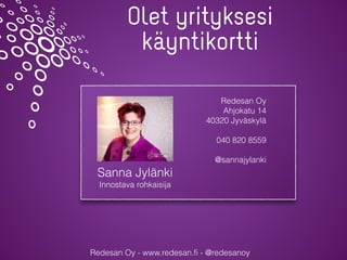 Redesan Oy - www.redesan.ﬁ - @redesanoy
Olet yrityksesi
käyntikortti
Sanna Jylänki
Innostava rohkaisija
Redesan Oy
Ahjokatu 14
40320 Jyväskylä
040 820 8559
@sannajylanki
 