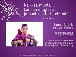 Redesan Oy - www.redesan.fi - @redesanoy
Sanna Jylänki
Innostava Rohkaisija
sanna@redesan.fi
040 820 8559
facebook.com/redesan
@redesanoy @sannajylanki
@sannajylanki @redesanoy
Kaikkea muuta
kunhan ei tylsää
ja puolikuollutta elämää
Minna Canth
 