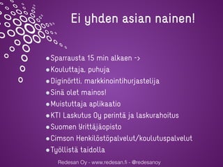 Redesan Oy - www.redesan.fi - @redesanoy
Sparrausta 15 min alkaen ->
Kouluttaja, puhuja
Diginörtti, markkinointihurjastelija
Sinä olet mainos!
Muistuttaja aplikaatio
KTI Laskutus Oy perintä ja laskurahoitus
Suomen Yrittäjäopisto
Cimson Henkilöstöpalvelut/koulutuspalvelut
Työllistä taidolla
Ei yhden asian nainen!
 