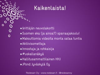 Redesan Oy - www.redesan.fi - @redesanoy
Yrittäjän neuvolakortti
Suomen eka (ja ainoa?) sparraajakoulu!
Maksuttomia videoita monta sataa tuntia
Aktiivisomettaja
Innostaja ja rohkaisija
#uskallanäkyä
Hallitusammattilainen HHJ
JPond Jyväskylä Oy
Kaikenlaista!
 