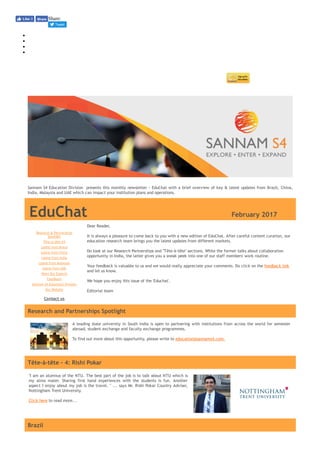 A leading state university in South India is open to partnering with institutions from across the world for semester
abroad, student exchange and faculty exchange programmes.
 
To find out more about this opportunity, please write to education@sannams4.com.
Share:
Tweet
 
Sannam S4 Education Division  presents this monthly newsletter ‐ EduChat with a brief overview of key & latest updates from Brazil, China,
India, Malaysia and UAE which can impact your institution plans and operations.
EduChat                                February 2017
In This Issue
Research & Partnerships
Spotlight
Tête‐à‐tête #4
Latest from Brazil
Latest from China
Latest from India
Latest from Malaysia
Latest from UAE
Meet Our Experts
Feedback
Sannam S4 Education Division
Our Website
Contact us
Dear Reader,
 
It is always a pleasure to come back to you with a new edition of EduChat. After careful content curation, our
education research team brings you the latest updates from different markets.
 
Do look at our Research Partnerships and "Tête‐à‐tête" sections. While the former talks about collaboration
opportunity in India, the latter gives you a sneak peek into one of our staff members' work routine.
 
Your feedback is valuable to us and we would really appreciate your comments. Do click on the feedback link
and let us know.
We hope you enjoy this issue of the 'Educhat'.
 
Editorial team
Research and Partnerships Spotlight
Tête‐à‐tête ‐ 4: Rishi Pokar
"I am an alumnus of the NTU. The best part of the job is to talk about NTU which is
my alma mater. Sharing first hand experiences with the students is fun. Another
aspect I enjoy about my job is the travel. " ... says Mr. Rishi Pokar Country Adviser,
Nottingham Trent University.
Click here to read more...
Brazil
Like 0 Share
 