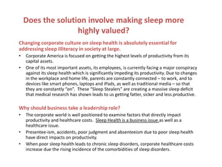 Does the solution involve making sleep more
                   highly valued?
Changing corporate culture on sleep health is absolutely essential for
addressing sleep illiteracy in society at large.
•   Corporate America is focused on getting the highest levels of productivity from its
    capital assets.
•   One of its most important assets, its employees, is currently facing a major conspiracy
    against its sleep health which is significantly impeding its productivity. Due to changes
    in the workplace and home life, parents are constantly connected – to work, and to
    devices like smart phones, laptops and iPads, as well as traditional media – so that
    they are constantly “on”. These “Sleep Stealers” are creating a massive sleep deficit
    that medical research has shown leads to us getting fatter, sicker and less productive.

Why should business take a leadership role?
•   The corporate world is well positioned to examine factors that directly impact
    productivity and healthcare costs. Sleep Health is a business issue as well as a
    healthcare issue.
•   Presentee-ism, accidents, poor judgment and absenteeism due to poor sleep health
    have direct impacts on productivity.
•   When poor sleep health leads to chronic sleep disorders, corporate healthcare costs
    increase due the rising incidence of the comorbidities of sleep disorders.
 