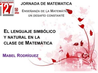 EL LENGUAJE SIMBÓLICO
Y NATURAL EN LA
CLASE DE MATEMÁTICA
MABEL RODRÍGUEZ
JORNADA DE MATEMATICA
ENSEÑANZA DE LA MATEMÁTICA:
UN DESAFÍO CONSTANTE
 