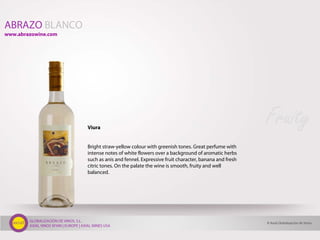 GLOBALIZACIÓN DE VINOS, S.L.
AXIAL VINOS SPAIN | EUROPE | AXIAL WINES USA
ABRAZO BLANCO
Viura
Bright straw-yellow colour with greenish tones. Great perfume with
intense notes of white flowers over a background of aromatic herbs
such as anis and fennel. Expressive fruit character, banana and fresh
citric tones. On the palate the wine is smooth, fruity and well
balanced.
© Axial Globalización de Vinos
www.abrazowine.com
Fruity
 