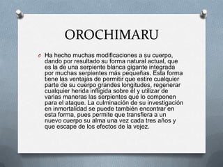 OROCHIMARU
O Ha hecho muchas modificaciones a su cuerpo,
  dando por resultado su forma natural actual, que
  es la de una serpiente blanca gigante integrada
  por muchas serpientes más pequeñas. Esta forma
  tiene las ventajas de permitir que estire cualquier
  parte de su cuerpo grandes longitudes, regenerar
  cualquier herida infligida sobre él y utilizar de
  varias maneras las serpientes que lo componen
  para el ataque. La culminación de su investigación
  en inmortalidad se puede también encontrar en
  esta forma, pues permite que transfiera a un
  nuevo cuerpo su alma una vez cada tres años y
  que escape de los efectos de la vejez.
 