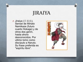 JIRAIYA
O Jiraiya (自来也).
 Sensei de Minato
 Namikaze (futuro
 cuarto Hokage) y de
 otros dos genin,
 hasta ahora
 desconocidos. Por
 ultimo tomo como
 discípulo a Naruto.
 Su frase preferida es
 "espíritu libre".
 