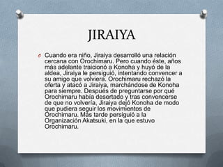 JIRAIYA
O Cuando era niño, Jiraiya desarrolló una relación
  cercana con Orochimaru. Pero cuando éste, años
  más adelante traicionó a Konoha y huyó de la
  aldea, Jiraiya le persiguió, intentando convencer a
  su amigo que volviera. Orochimaru rechazó la
  oferta y atacó a Jiraiya, marchándose de Konoha
  para siempre. Después de preguntarse por qué
  Orochimaru había desertado y tras convencerse
  de que no volvería, Jiraiya dejó Konoha de modo
  que pudiera seguir los movimientos de
  Orochimaru. Más tarde persiguió a la
  Organización Akatsuki, en la que estuvo
  Orochimaru.
 