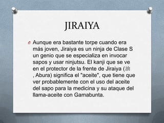 JIRAIYA
O Aunque era bastante torpe cuando era
 más joven, Jiraiya es un ninja de Clase S
 un genio que se especializa en invocar
 sapos y usar ninjutsu. El kanji que se ve
 en el protector de la frente de Jiraiya (油
 , Abura) significa el "aceite", que tiene que
 ver probablemente con el uso del aceite
 del sapo para la medicina y su ataque del
 llama-aceite con Gamabunta.
 