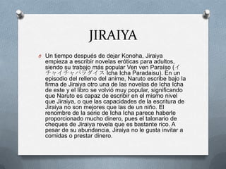 JIRAIYA
O Un tiempo después de dejar Konoha, Jiraiya
  empieza a escribir novelas eróticas para adultos,
  siendo su trabajo más popular Ven ven Paraíso (イ
  チャイチャパラダイス Icha Icha Paradaisu). En un
  episodio del relleno del anime, Naruto escribe bajo la
  firma de Jiraiya otro una de las novelas de Icha Icha
  de este y el libro se volvió muy popular, significando
  que Naruto es capaz de escribir en el mismo nivel
  que Jiraiya, o que las capacidades de la escritura de
  Jiraiya no son mejores que las de un niño. El
  renombre de la serie de Icha Icha parece haberle
  proporcionado mucho dinero, pues el talonario de
  cheques de Jiraiya revela que es bastante rico. A
  pesar de su abundancia, Jiraiya no le gusta invitar a
  comidas o prestar dinero.
 