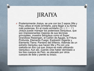 JIRAIYA
O Posteriormente Jiraiya, se une con los 2 sapos (Ma y
  Pa)y utiliza el modo ermitaño, para llegar a su forma
  más poderosa. En el modo ermitaño (仙人モード)
  Jiraiya puede manejar los poderosos Senjutsus, que
  son impresionantes mejoras de sus técnicas
  principales, muestra Senjutsus como el Super
  Grandioso Rasengan, el Cañón de Agujas, la Fritura
  Profunda, Elemento Fuego: Explosión Gigante y
  Elemento Tierra: Pantano del Infierno. Además de un
  extraño Genjutsu que hacen Ma y Pa con una
  melodía en dúo (ya que Jiraiya es malo utilizando
  Genjutsu). Aun así, cuando cree haber derrotado a
  los tres cuerpos de Pein, es atacado por otros
  cuerpos de éste y pierde su brazo.
 