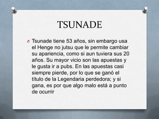 TSUNADE
O Tsunade tiene 53 años, sin embargo usa
 el Henge no jutsu que le permite cambiar
 su apariencia, como si aun tuviera sus 20
 años. Su mayor vicio son las apuestas y
 le gusta ir a pubs. En las apuestas casi
 siempre pierde, por lo que se ganó el
 título de la Legendaria perdedora; y si
 gana, es por que algo malo está a punto
 de ocurrir
 