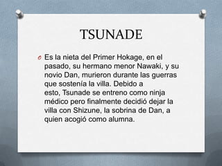 TSUNADE
O Es la nieta del Primer Hokage, en el
  pasado, su hermano menor Nawaki, y su
  novio Dan, murieron durante las guerras
  que sostenía la villa. Debido a
  esto, Tsunade se entreno como ninja
  médico pero finalmente decidió dejar la
  villa con Shizune, la sobrina de Dan, a
  quien acogió como alumna.
 