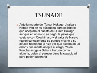 TSUNADE
O Ante la muerte del Tercer Hokage, Jiraiya y
  Naruto van en su búsqueda para solicitarle
  que aceptara el puesto de Quinto Hokage,
  aunque en un inicio se negó, la pelea que
  sostuvo con Orochimaru y el valor de Naruto
  (quien curiosamente se parece mucho a su
  difunto hermano) le hizo ver que estaba en un
  error y finalmente acepta el cargo. Ya en
  Konoha acoge a Sakura Haruno como
  alumna, quien al parecer tiene la capacidad
  para poder superarla
 
