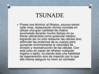 TSUNADE
O Posee una técnica; el Ninpou, souzou-saisei
  (arte ninja, restauración divina) consiste en
  utilizar una gran cantidad de chakra
  acumulada durante mucho tiempo en su
  frente utilizándola como potencial médico,
  logrando así no solo restaurar las células sino
  estimular las proteínas de su cuerpo para
  aumentar enormemente la velocidad de
  división y reconstrucción de las células. Con
  este jutsu es capaz de rehacer cualquier
  órgano o tejido, no siendo esta una habilidad
  de regeneración sino de creación por lo que
  ella misma aseguró no morir en combate
 