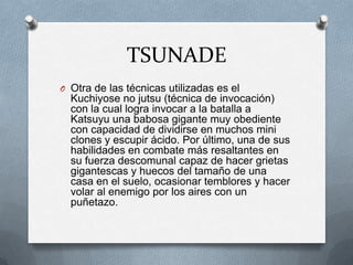 TSUNADE
O Otra de las técnicas utilizadas es el
  Kuchiyose no jutsu (técnica de invocación)
  con la cual logra invocar a la batalla a
  Katsuyu una babosa gigante muy obediente
  con capacidad de dividirse en muchos mini
  clones y escupir ácido. Por último, una de sus
  habilidades en combate más resaltantes en
  su fuerza descomunal capaz de hacer grietas
  gigantescas y huecos del tamaño de una
  casa en el suelo, ocasionar temblores y hacer
  volar al enemigo por los aires con un
  puñetazo.
 