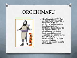 OROCHIMARU
     O Orochimaru (大蛇丸). Sus
       padres murieron cuando él
       era joven, el tercero
       reconoció rápidamente su
       talento natural, pero
       también estaba al tanto de
       su maldad dentro de
       Orochimaru, pero eligió
       fingir no notarlo porque
       esperaba que podría calmar
       esa parte de su
       personalidad. Formo una
       gran amistad con
       Jiraiya, aunque no carente
       de rivalidad.
 