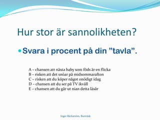 Hur stor är sannolikheten?
Svara i procent på din ”tavla”.
A – chansen att nästa baby som föds är en flicka
B – risken att det snöar på midsommarafton
C – risken att du köper något onödigt idag
D – chansen att du ser på TV ikväll
E – chansen att du går ut nian detta läsår
Inger Bäckström, Burträsk
 