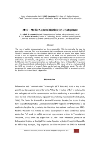 Paper to be presented at the SANORD Symposium 2012, June 6-7, Aarhus, Denmark
    Panel: Tomorrow’s common research priorities for Nordic and Southern African universities




         M4D - Mobile Communication for Development
     Dr. Jakob Svensson (Media & Communication Studies, jakob.svensson@kau.se)
    & Dr. Caroline Wamala (Gender & Technology Studies, caroline.wamala@kau.se)
      Centre for HumanIT & Center for Gender studies, Karlstad University Sweden


                                           Abstract

The rise of mobile communication has been remarkable. This is especially the case in
developing countries. This trend serves as the background to the emerging academic field of
Mobile Communication for Development (M4D) to which we devote this paper. While
access is still an important obstacle, there is no doubt that the proliferation of mobile
telephony in developing countries has opened up a range of possibilities and new avenues for
individuals, governments, aid agencies and NGOs. However being an emerging academic
field there is need for greater conceptual and methodological rigour in the conduct of research
as well as theoretical and methodological development. This paper will give a background of
the field, an overview of research being carried out and challenges ahead. The aim of
presenting this paper is to explore the possibility of establishing M4D as a research priority
for Southern African - Nordic cooperation.




                                        Introduction


Information and Communication Technologies (ICT hereafter) holds a key to the
growth and development across the world. While the evolution of ICT is notable, the
rise and uptake of mobile communication has been accelerating at a remarkable pace
since the turn of the millennium, especially in developing regions (see Castells et al.,
2006). The Centre for HumanIT at Karlstad University, Sweden, has been a driving
force in establishing Mobile Communication for Development (M4D hereafter) as an
academic discipline by organizing the first three international conferences on M4D.
Gudrun Wicander was behind the initial development of these conference series
during her PhD work on mobile supported e-government systems in Tanzania (see
Wicander, 2011) under the supervision of John Sören Pettersson, professor in
Information Systems at Karlstad University. Together with the Centre for HumanIT,
to which they belonged, they organized the first conference on M4D in Karlstad

           Karlstads Universitet | Svensson & Wamala, SANORD Symposium 2012        1
 