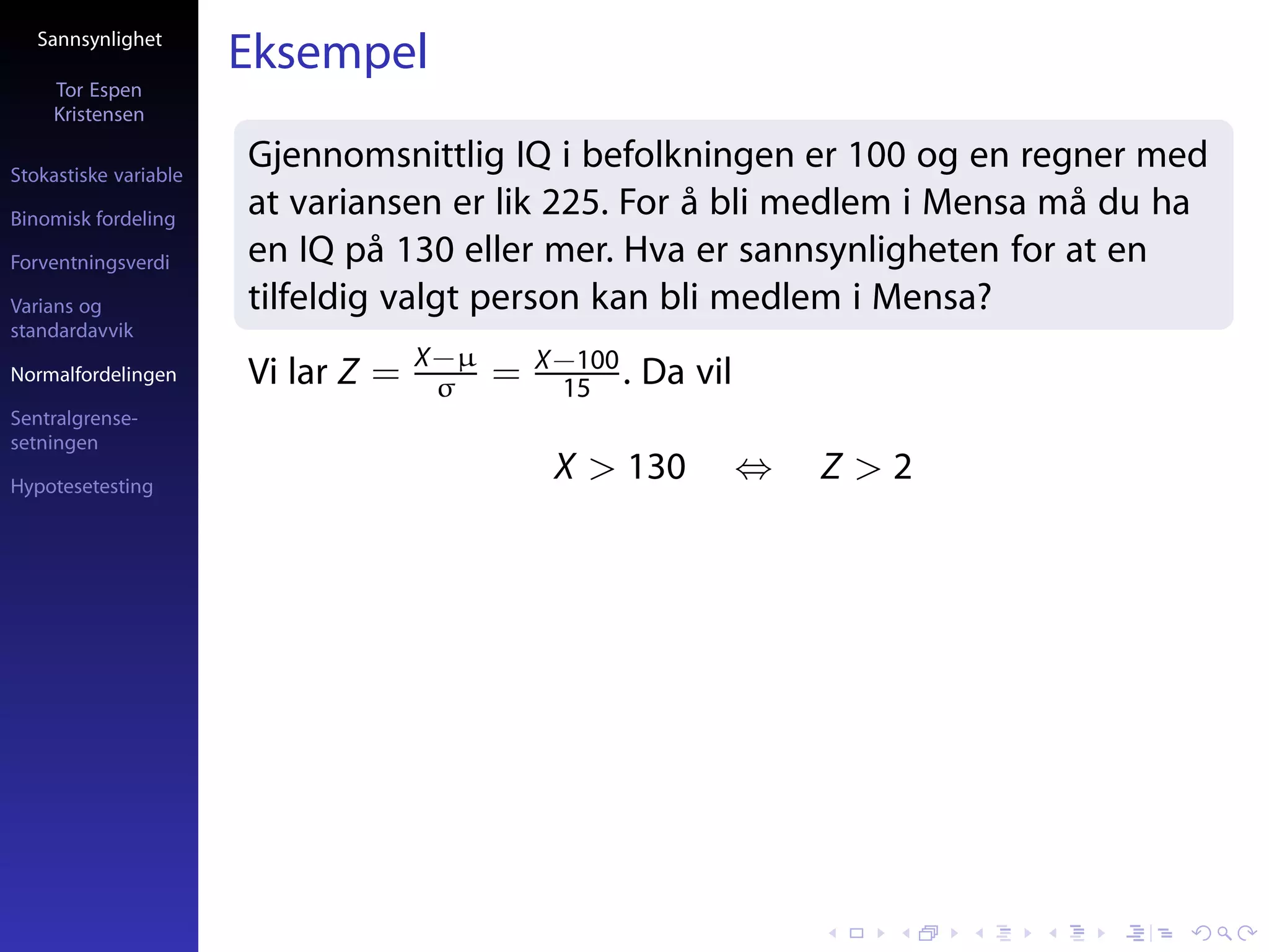 Sannsynlighet
                       Eksempel
     Tor Espen
     Kristensen

Stokastiske variable
                       Gjennomsnittlig IQ i befolkningen er 100 og en regner med
Binomisk fordeling
                       at variansen er lik 225. For å bli medlem i Mensa må du ha
Forventningsverdi      en IQ på 130 eller mer. Hva er sannsynligheten for at en
Varians og             tilfeldig valgt person kan bli medlem i Mensa?
standardavvik
                                    X−µ       X−100
Normalfordelingen      Vi lar Z =    σ    =    15 .   Da vil
Sentralgrense-
setningen

Hypotesetesting
                                               X > 130         ⇔   Z>2
 