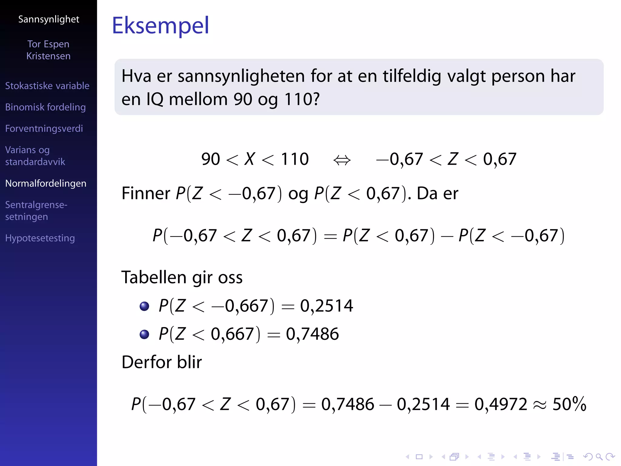 Sannsynlighet
                       Eksempel
     Tor Espen
     Kristensen

Stokastiske variable
                       Hva er sannsynligheten for at en tilfeldig valgt person har
Binomisk fordeling
                       en IQ mellom 90 og 110?
Forventningsverdi

Varians og
standardavvik                    90 < X < 110     ⇔    −0,67 < Z < 0,67
Normalfordelingen

Sentralgrense-
                       Finner P(Z < −0,67) og P(Z < 0,67). Da er
setningen

Hypotesetesting            P(−0,67 < Z < 0,67) = P(Z < 0,67) − P(Z < −0,67)

                       Tabellen gir oss
                            P(Z < −0,667) = 0,2514
                            P(Z < 0,667) = 0,7486
                       Derfor blir

                        P(−0,67 < Z < 0,67) = 0,7486 − 0,2514 = 0,4972 ≈ 50%
 