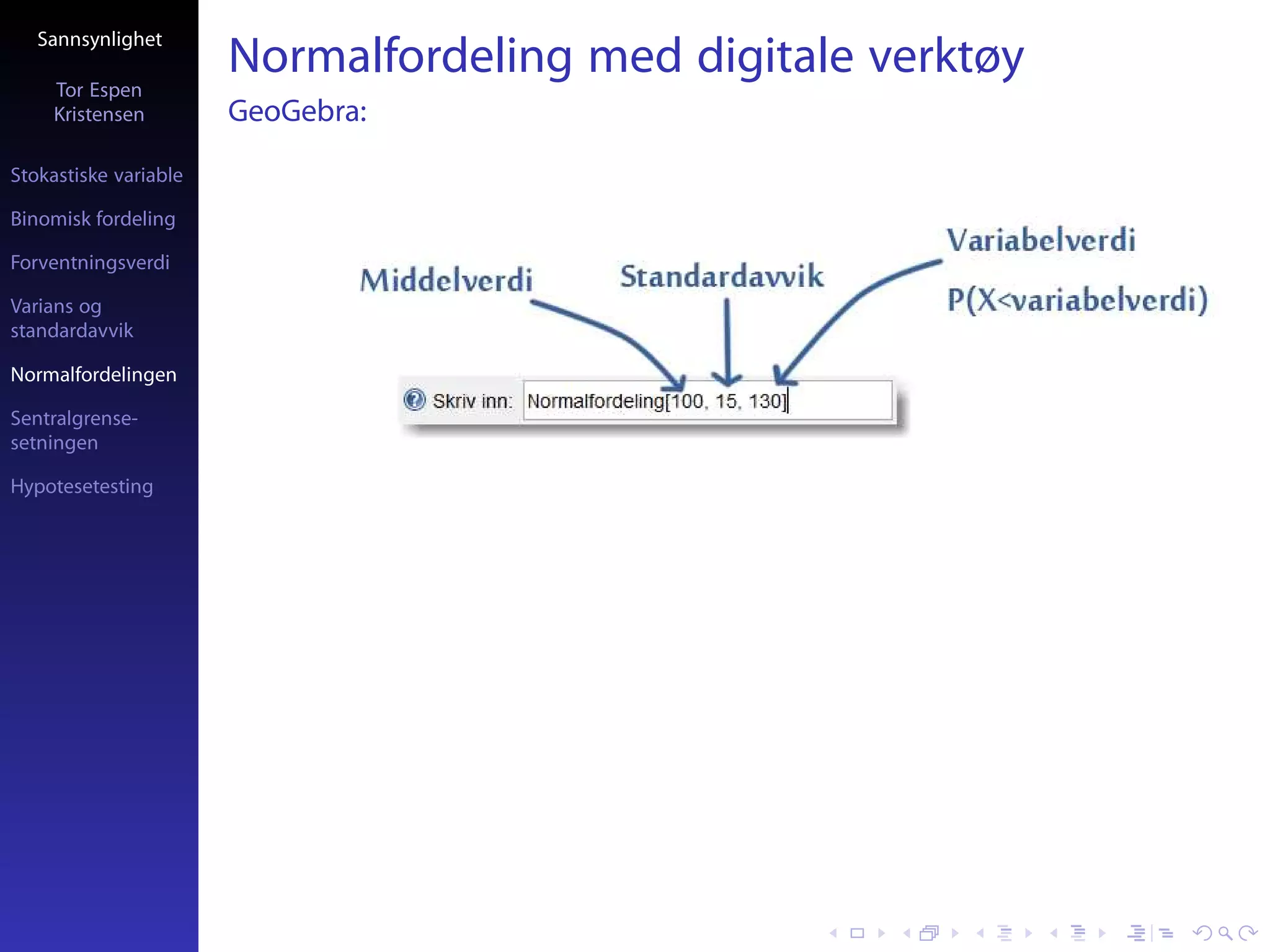 Sannsynlighet

     Tor Espen
                       Normalfordeling med digitale verktøy
     Kristensen        GeoGebra:
Stokastiske variable

Binomisk fordeling

Forventningsverdi

Varians og
standardavvik

Normalfordelingen

Sentralgrense-
setningen

Hypotesetesting
 