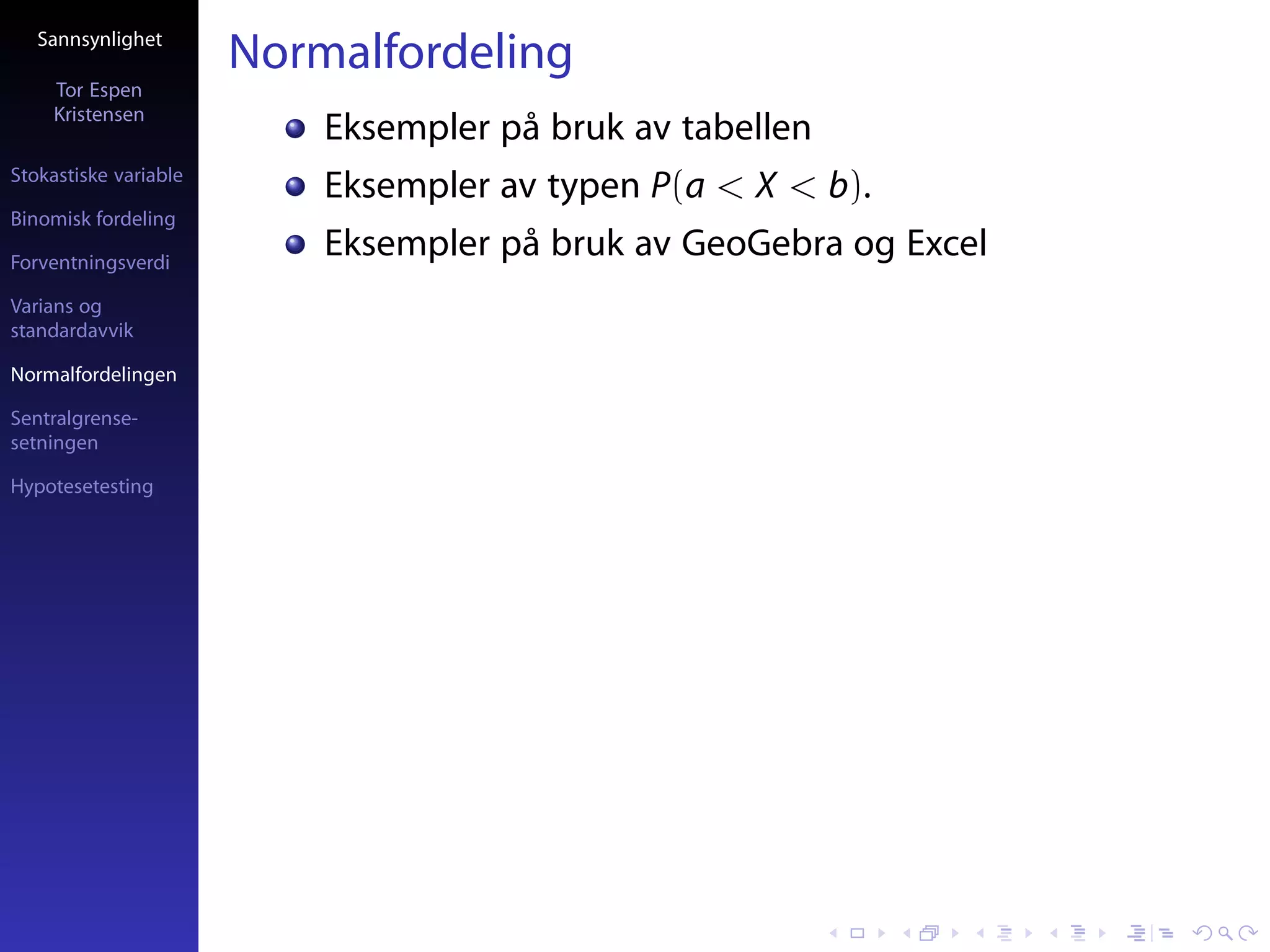 Sannsynlighet
                       Normalfordeling
     Tor Espen
     Kristensen
                           Eksempler på bruk av tabellen
Stokastiske variable
                           Eksempler av typen P(a < X < b).
Binomisk fordeling

Forventningsverdi
                           Eksempler på bruk av GeoGebra og Excel
Varians og
standardavvik

Normalfordelingen

Sentralgrense-
setningen

Hypotesetesting
 
