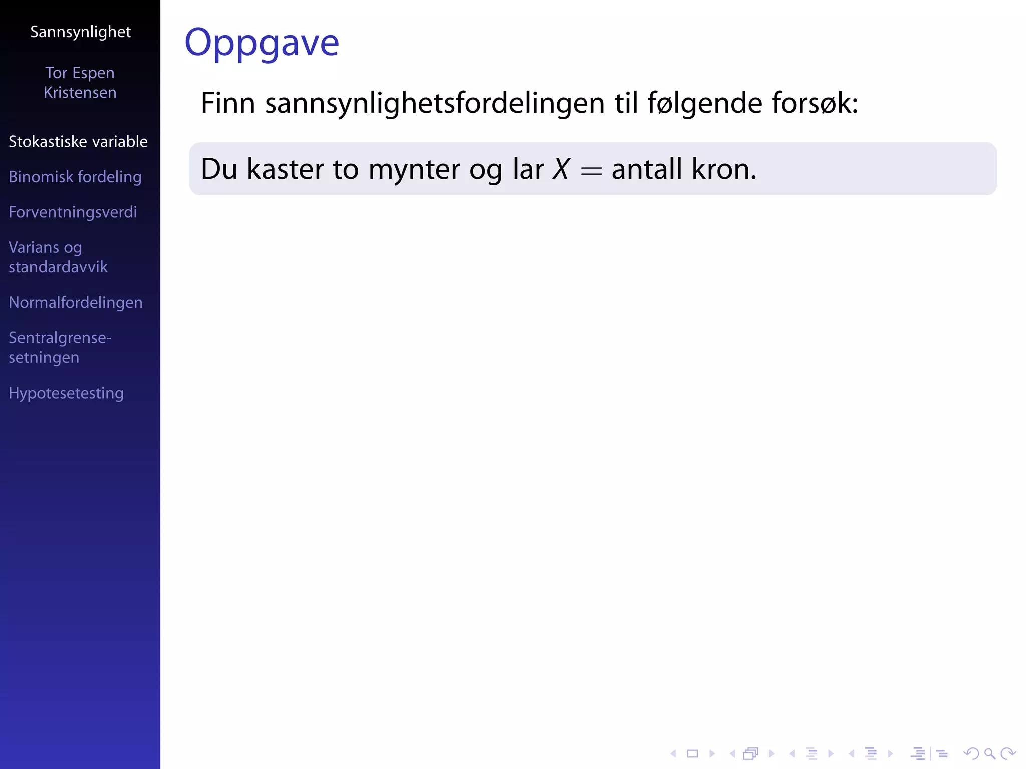 Sannsynlighet
                       Oppgave
     Tor Espen
     Kristensen
                       Finn sannsynlighetsfordelingen til følgende forsøk:
Stokastiske variable

Binomisk fordeling     Du kaster to mynter og lar X = antall kron.
Forventningsverdi

Varians og
standardavvik

Normalfordelingen

Sentralgrense-
setningen

Hypotesetesting
 