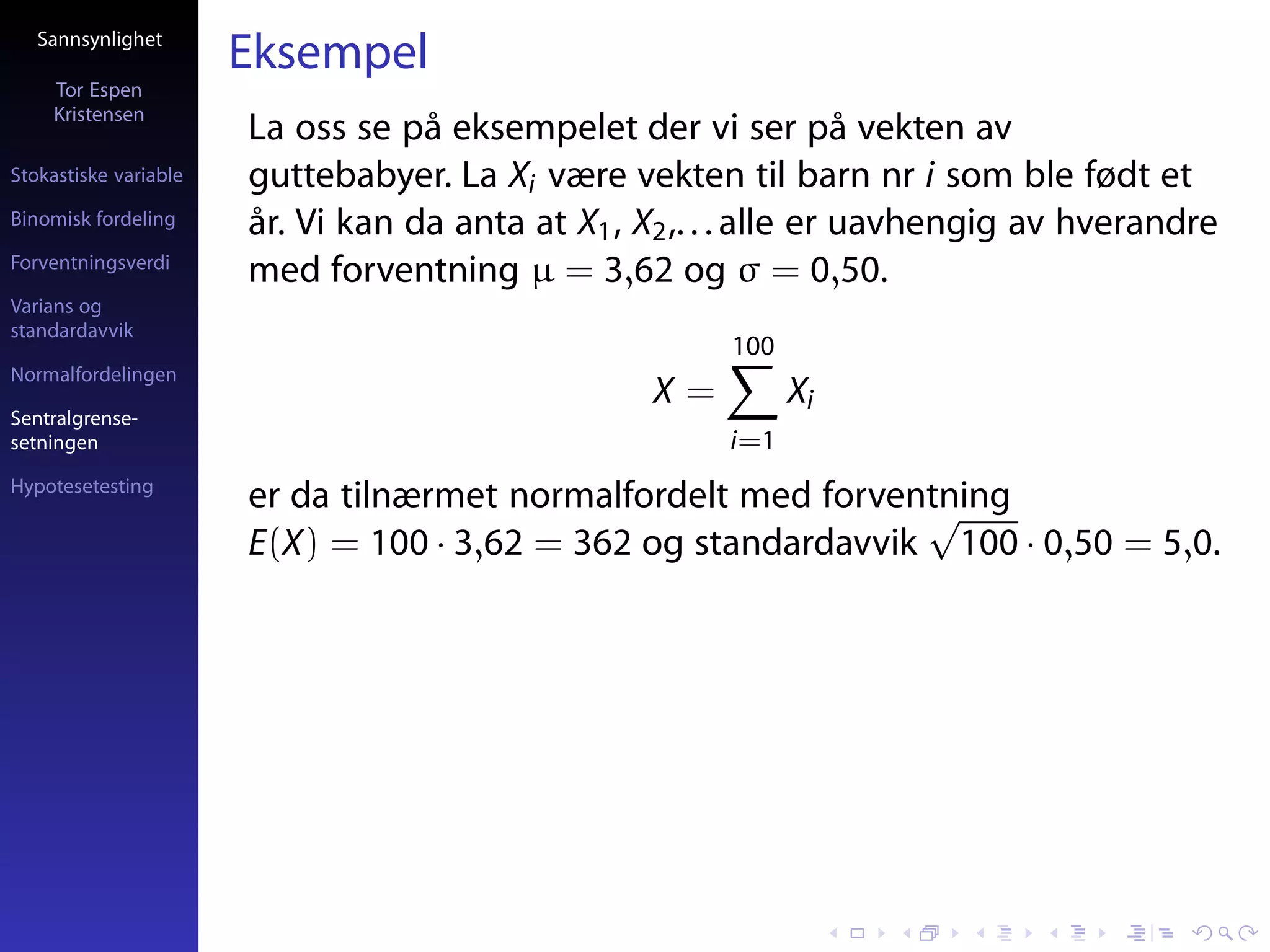 Sannsynlighet
                       Eksempel
     Tor Espen
     Kristensen
                       La oss se på eksempelet der vi ser på vekten av
Stokastiske variable   guttebabyer. La Xi være vekten til barn nr i som ble født et
Binomisk fordeling     år. Vi kan da anta at X1 , X2 ,. . . alle er uavhengig av hverandre
Forventningsverdi
                       med forventning µ = 3,62 og σ = 0,50.
Varians og
standardavvik
                                                        100
Normalfordelingen
                                                  X=          Xi
Sentralgrense-
setningen                                               i=1
Hypotesetesting
                       er da tilnærmet normalfordelt med forventning
                                                               √
                       E(X) = 100 · 3,62 = 362 og standardavvik 100 · 0,50 = 5,0.
 
