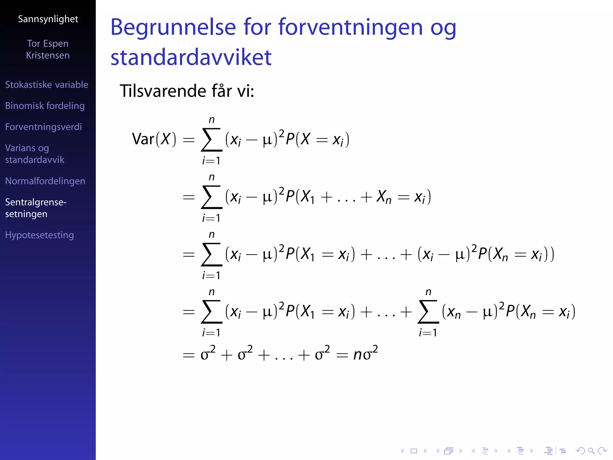 Sannsynlighet

     Tor Espen
                       Begrunnelse for forventningen og
     Kristensen
                       standardavviket
Stokastiske variable
                       Tilsvarende får vi:
Binomisk fordeling
                                     n
Forventningsverdi

Varians og
                         Var(X) =         (xi − µ)2 P(X = xi )
standardavvik                       i=1
Normalfordelingen                    n

Sentralgrense-                 =          (xi − µ)2 P(X1 + . . . + Xn = xi )
setningen                           i=1
Hypotesetesting                      n
                               =          (xi − µ)2 P(X1 = xi ) + . . . + (xi − µ)2 P(Xn = xi ))
                                    i=1
                                     n                                       n
                               =          (xi − µ)2 P(X1 = xi ) + . . . +         (xn − µ)2 P(Xn = xi )
                                    i=1                                     i=1
                                     2       2            2       2
                               = σ + σ + . . . + σ = nσ
 