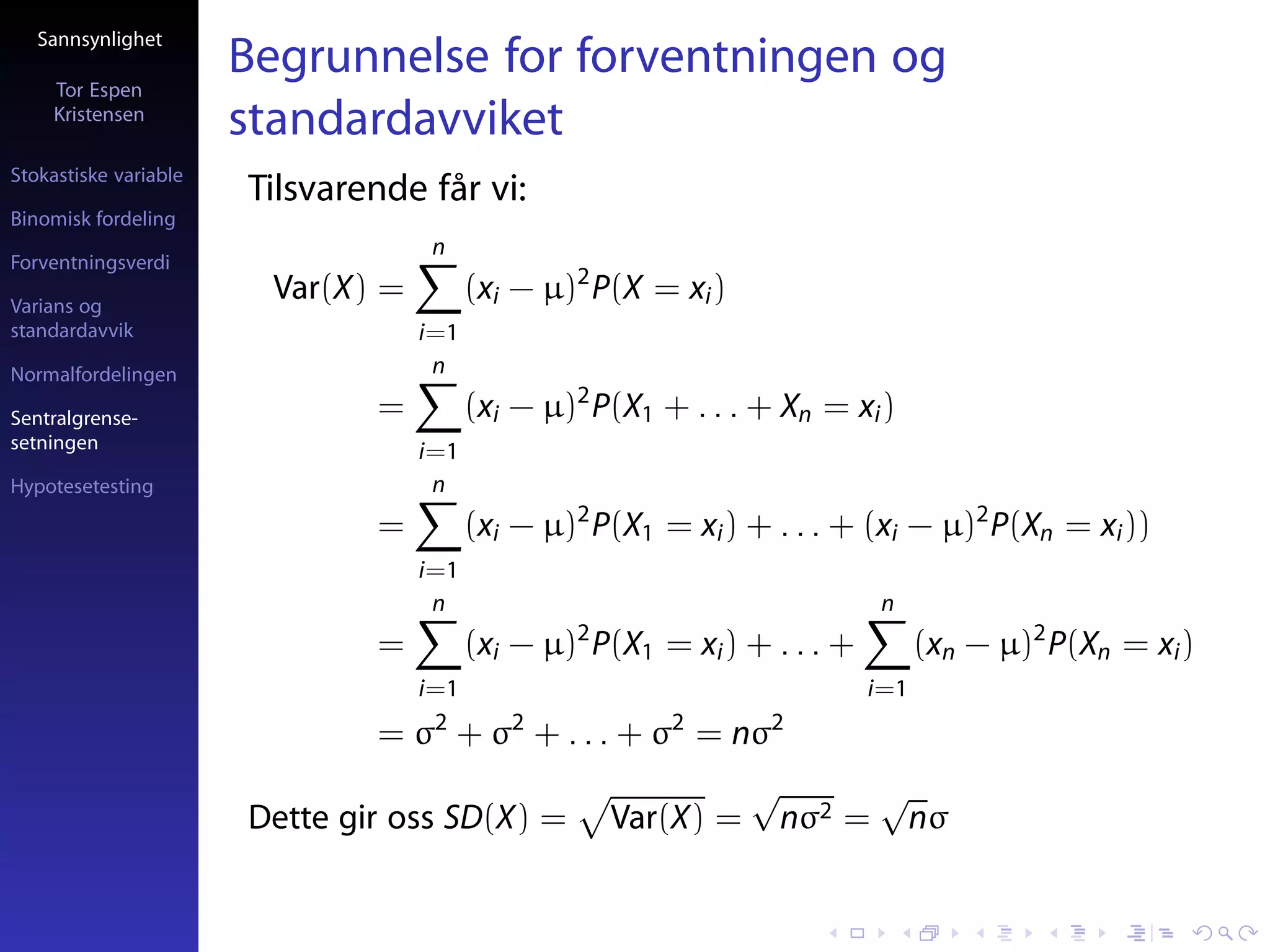 Sannsynlighet

     Tor Espen
                       Begrunnelse for forventningen og
     Kristensen
                       standardavviket
Stokastiske variable
                       Tilsvarende får vi:
Binomisk fordeling
                                     n
Forventningsverdi

Varians og
                         Var(X) =         (xi − µ)2 P(X = xi )
standardavvik                       i=1
Normalfordelingen                    n

Sentralgrense-                 =          (xi − µ)2 P(X1 + . . . + Xn = xi )
setningen                           i=1
Hypotesetesting                      n
                               =          (xi − µ)2 P(X1 = xi ) + . . . + (xi − µ)2 P(Xn = xi ))
                                    i=1
                                     n                                       n
                               =          (xi − µ)2 P(X1 = xi ) + . . . +         (xn − µ)2 P(Xn = xi )
                                    i=1                                     i=1
                                     2       2            2       2
                               = σ + σ + . . . + σ = nσ
                                                                 √           √
                       Dette gir oss SD(X) =         Var(X) =        nσ2 =    nσ
 
