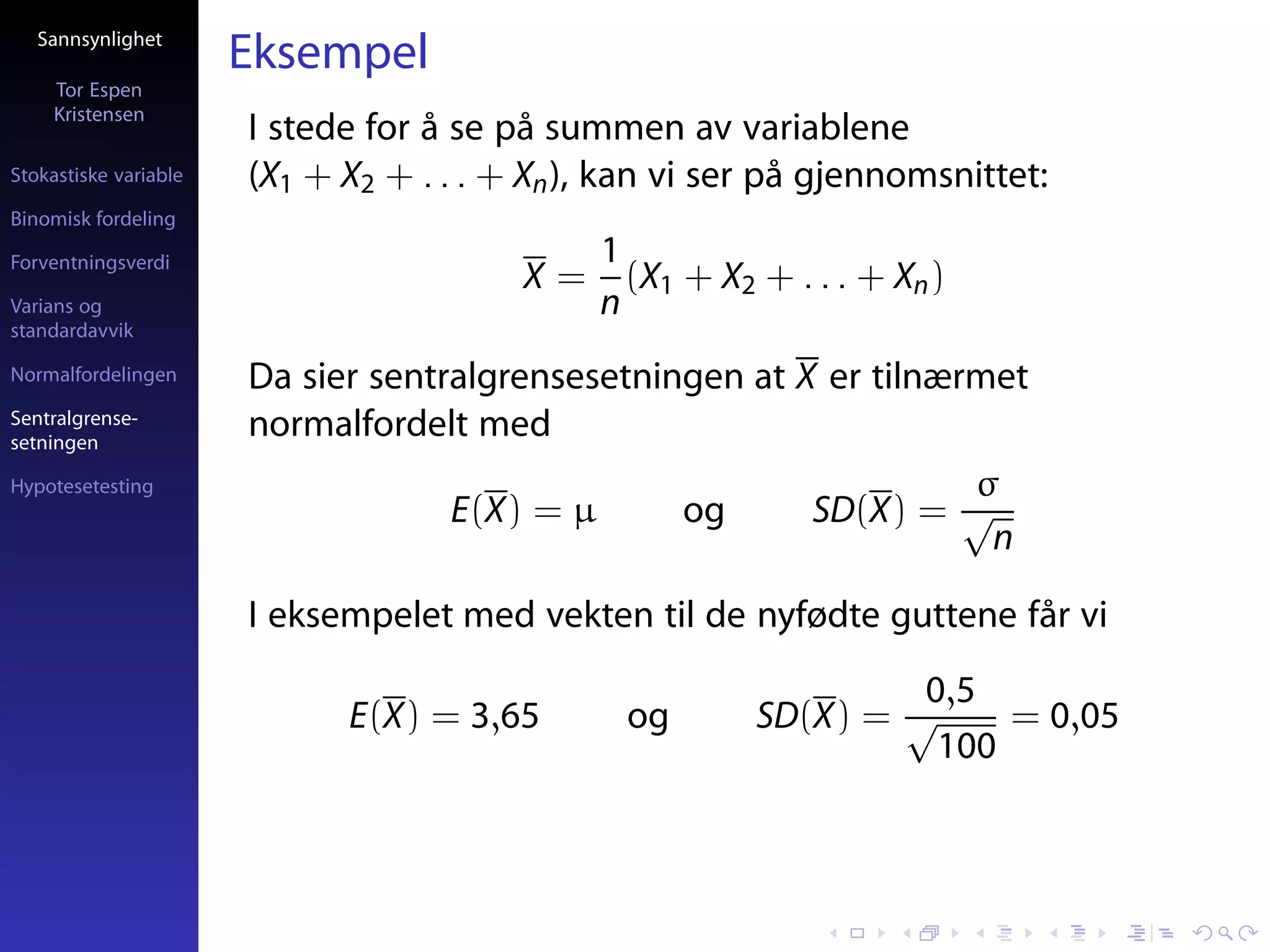 Sannsynlighet
                       Eksempel
     Tor Espen
     Kristensen
                       I stede for å se på summen av variablene
Stokastiske variable   (X1 + X2 + . . . + Xn ), kan vi ser på gjennomsnittet:
Binomisk fordeling

Forventningsverdi                              1
                                         X=      (X1 + X2 + . . . + Xn )
Varians og                                     n
standardavvik

Normalfordelingen      Da sier sentralgrensesetningen at X er tilnærmet
Sentralgrense-
setningen
                       normalfordelt med
Hypotesetesting                                                       σ
                                    E(X) = µ         og       SD(X) = √
                                                                       n

                       I eksempelet med vekten til de nyfødte guttene får vi
                                                                   0,5
                             E(X) = 3,65        og        SD(X) = √     = 0,05
                                                                    100
 