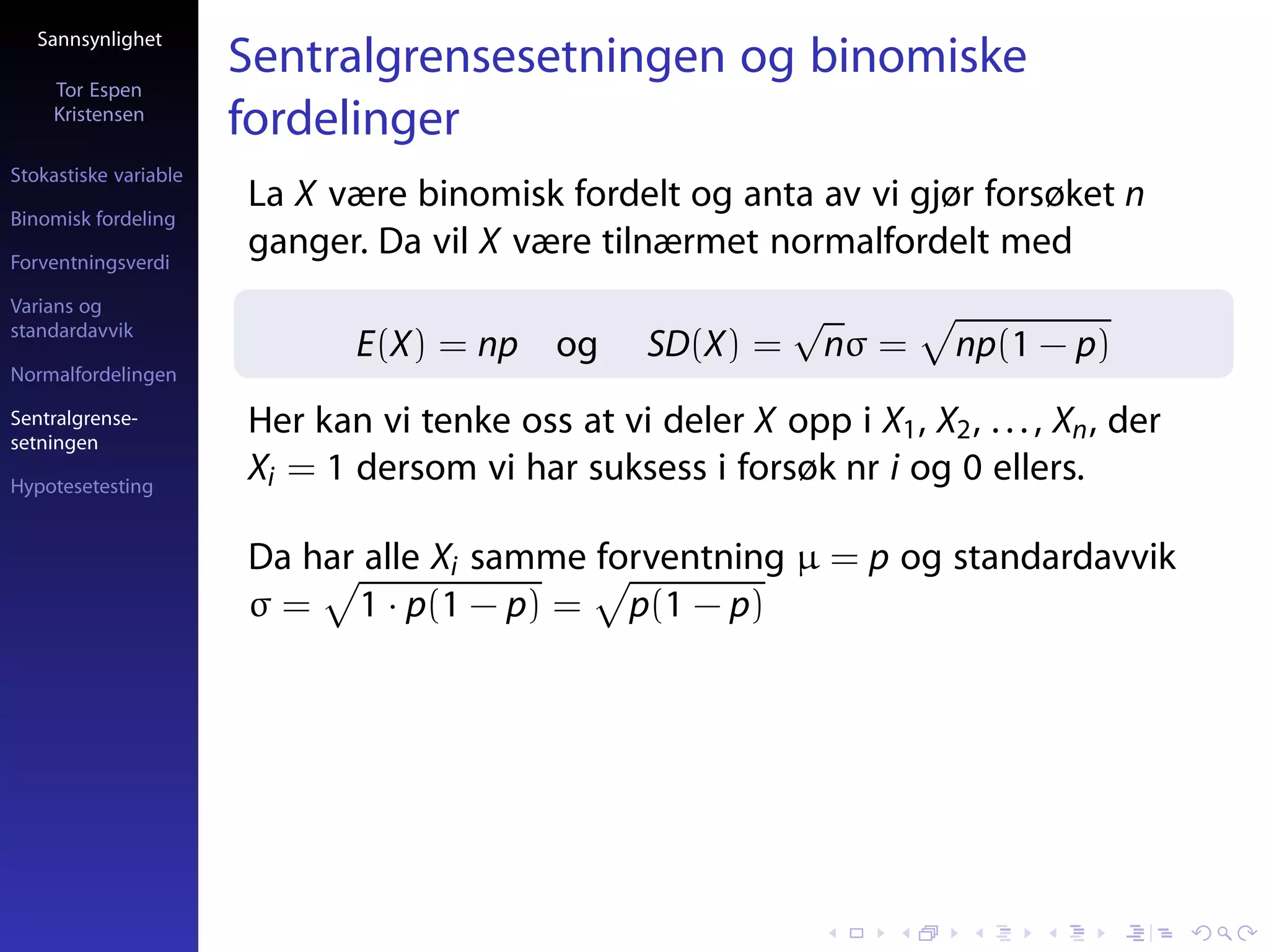 Sannsynlighet

     Tor Espen
                       Sentralgrensesetningen og binomiske
     Kristensen
                       fordelinger
Stokastiske variable
                       La X være binomisk fordelt og anta av vi gjør forsøket n
Binomisk fordeling

Forventningsverdi
                       ganger. Da vil X være tilnærmet normalfordelt med
Varians og
standardavvik
                                                              √
                              E(X) = np og          SD(X) =       nσ =    np(1 − p)
Normalfordelingen

Sentralgrense-
setningen
                       Her kan vi tenke oss at vi deler X opp i X1 , X2 , . . . , Xn , der
Hypotesetesting
                       Xi = 1 dersom vi har suksess i forsøk nr i og 0 ellers.

                       Da har alle Xi samme forventning µ = p og standardavvik
                       σ = 1 · p(1 − p) = p(1 − p)
 