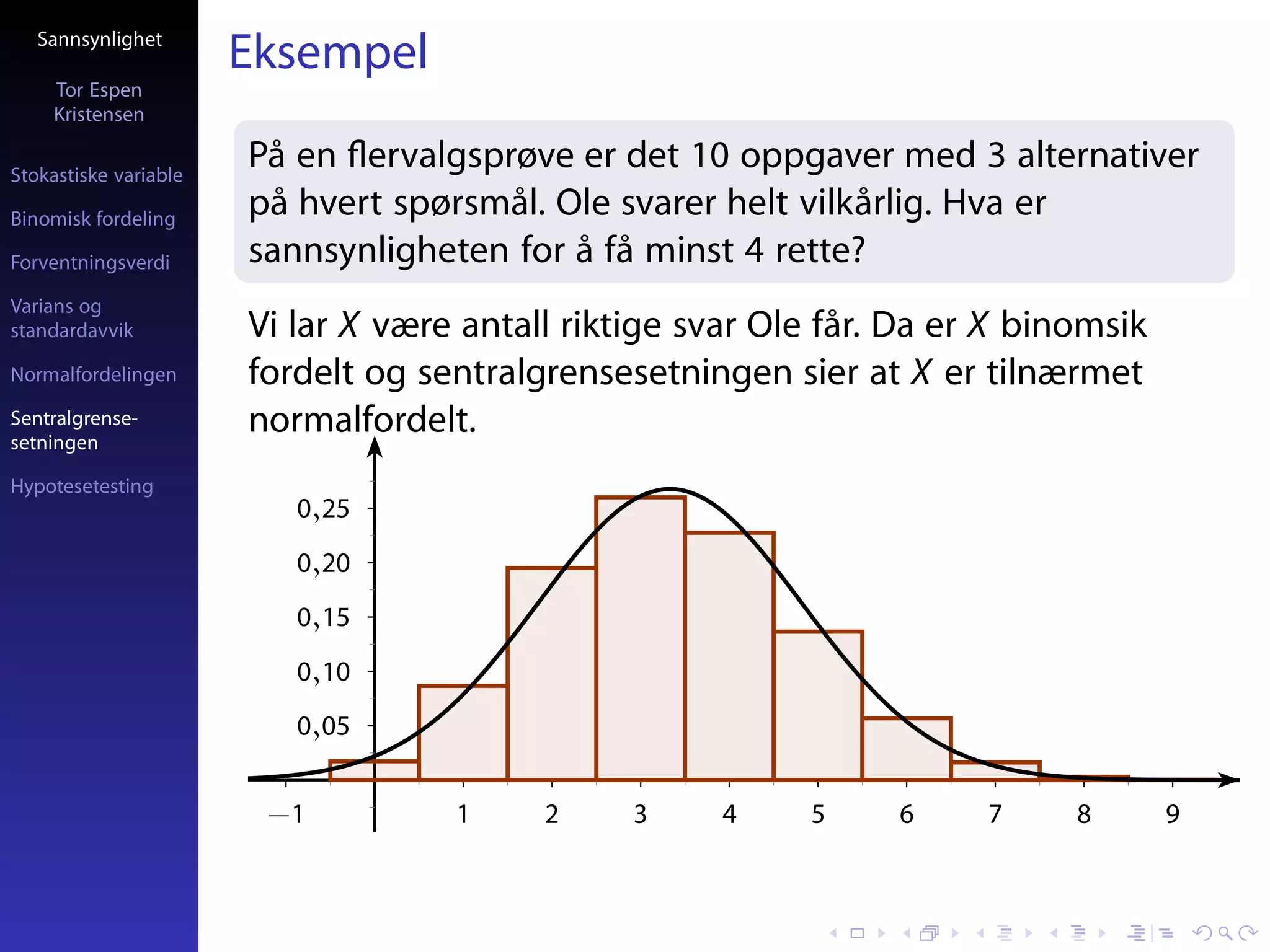 Sannsynlighet
                       Eksempel
     Tor Espen
     Kristensen

Stokastiske variable
                       På en ﬂervalgsprøve er det 10 oppgaver med 3 alternativer
Binomisk fordeling
                       på hvert spørsmål. Ole svarer helt vilkårlig. Hva er
Forventningsverdi      sannsynligheten for å få minst 4 rette?
Varians og
standardavvik          Vi lar X være antall riktige svar Ole får. Da er X binomsik
Normalfordelingen      fordelt og sentralgrensesetningen sier at X er tilnærmet
Sentralgrense-
setningen
                       normalfordelt.
Hypotesetesting
                          0,25
                          0,20
                          0,15
                          0,10
                          0,05


                        −1          1     2     3     4    5     6     7     8       9
 