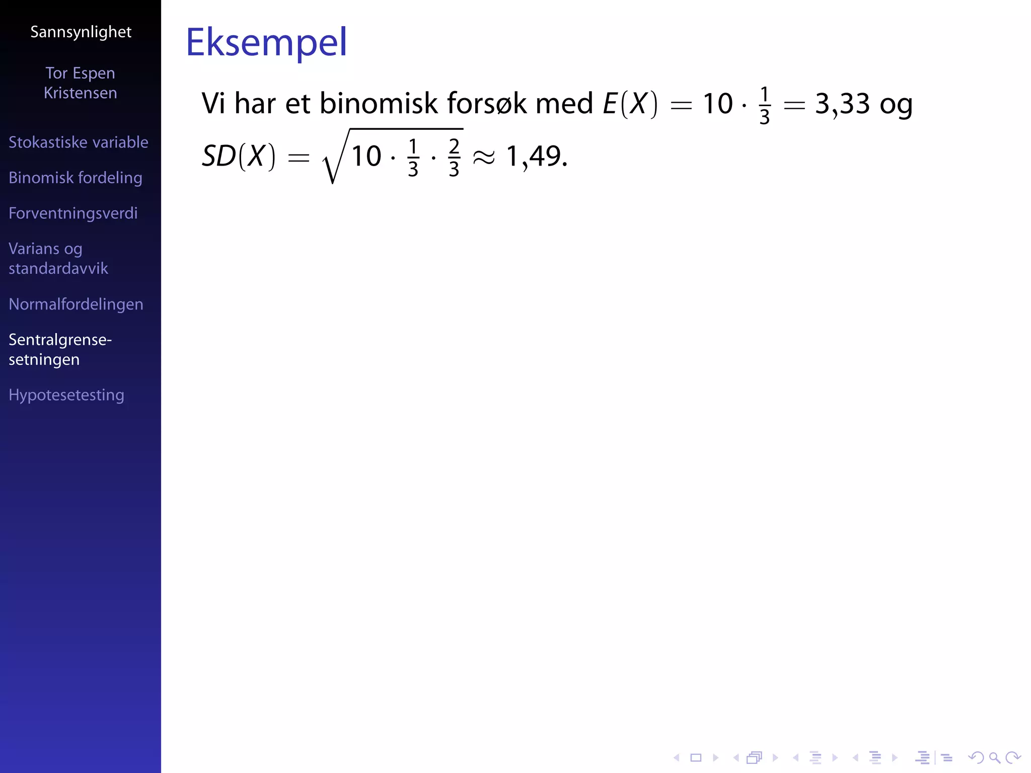 Sannsynlighet
                       Eksempel
     Tor Espen
     Kristensen                                                    1
                       Vi har et binomisk forsøk med E(X) = 10 ·   3   = 3,33 og
Stokastiske variable                     1       2
                       SD(X) =    10 ·   3   ·   3   ≈ 1,49.
Binomisk fordeling

Forventningsverdi

Varians og
standardavvik

Normalfordelingen

Sentralgrense-
setningen

Hypotesetesting
 