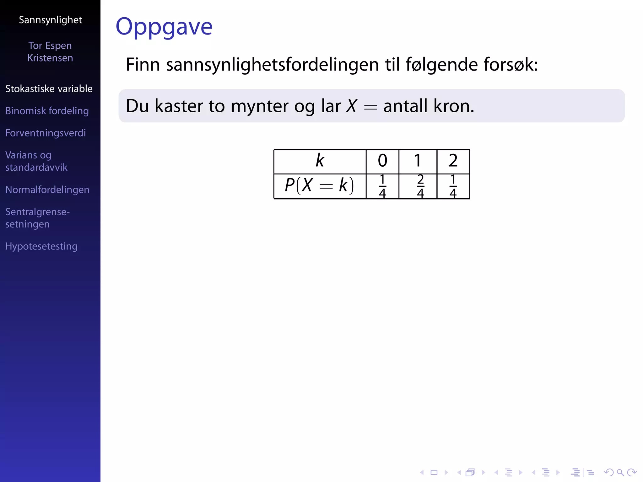 Sannsynlighet
                       Oppgave
     Tor Espen
     Kristensen
                       Finn sannsynlighetsfordelingen til følgende forsøk:
Stokastiske variable

Binomisk fordeling     Du kaster to mynter og lar X = antall kron.
Forventningsverdi

Varians og
standardavvik                                k        0   1    2
                                                      1    2   1
Normalfordelingen                         P(X = k)    4    4   4
Sentralgrense-
setningen

Hypotesetesting
 