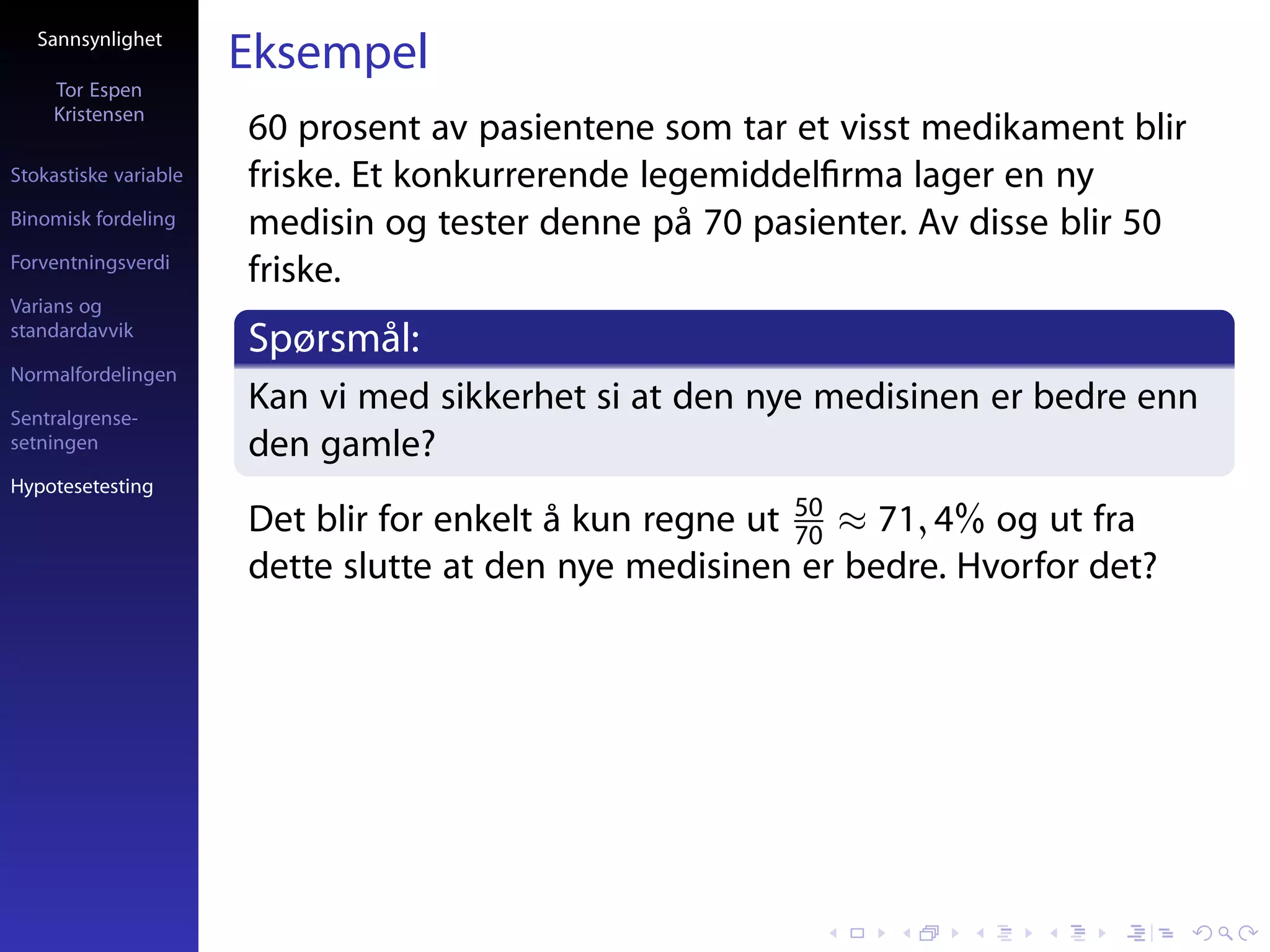 Sannsynlighet
                       Eksempel
     Tor Espen
     Kristensen
                       60 prosent av pasientene som tar et visst medikament blir
Stokastiske variable   friske. Et konkurrerende legemiddelﬁrma lager en ny
Binomisk fordeling     medisin og tester denne på 70 pasienter. Av disse blir 50
Forventningsverdi
                       friske.
Varians og
standardavvik
                       Spørsmål:
Normalfordelingen

Sentralgrense-
                       Kan vi med sikkerhet si at den nye medisinen er bedre enn
setningen              den gamle?
Hypotesetesting
                       Det blir for enkelt å kun regne ut 50 ≈ 71, 4% og ut fra
                                                          70
                       dette slutte at den nye medisinen er bedre. Hvorfor det?
 